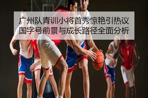 广州队青训小将首秀惊艳引热议 国字号前景与成长路径全面分析