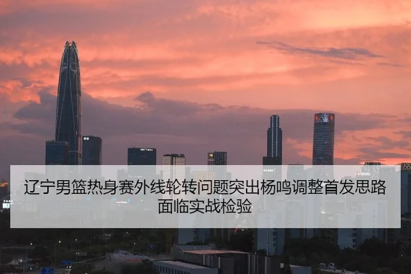 辽宁男篮热身赛外线轮转问题突出杨鸣调整首发思路面临实战检验