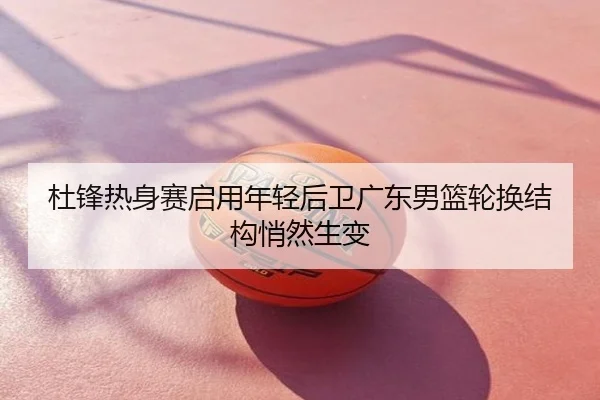 杜锋热身赛启用年轻后卫广东男篮轮换结构悄然生变