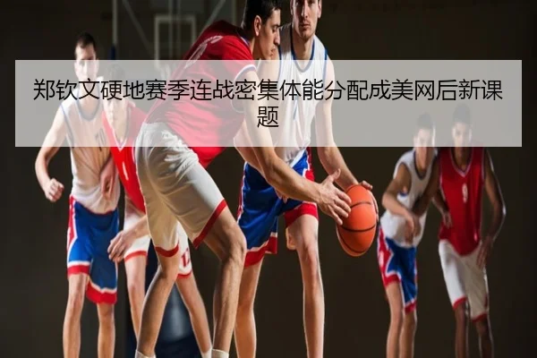 郑钦文硬地赛季连战密集体能分配成美网后新课题