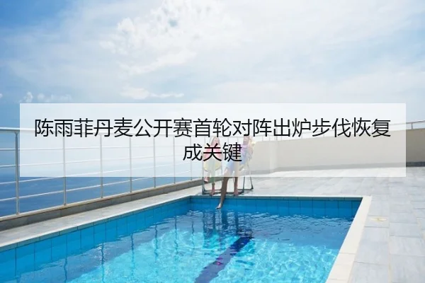 陈雨菲丹麦公开赛首轮对阵出炉步伐恢复成关键