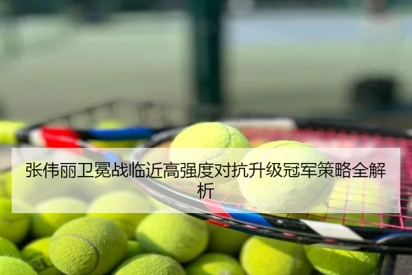 张伟丽卫冕战临近高强度对抗升级冠军策略全解析