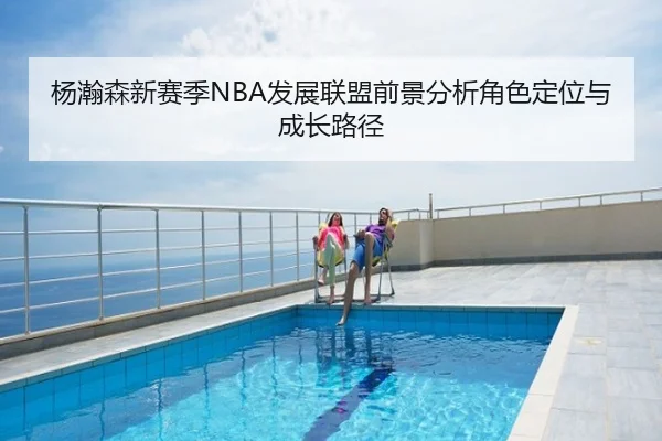 杨瀚森新赛季NBA发展联盟前景分析角色定位与成长路径