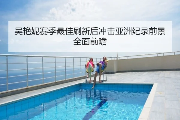 吴艳妮赛季最佳刷新后冲击亚洲纪录前景全面前瞻