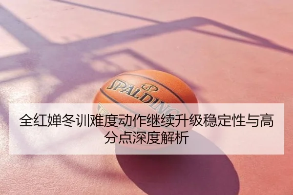 全红婵冬训难度动作继续升级稳定性与高分点深度解析